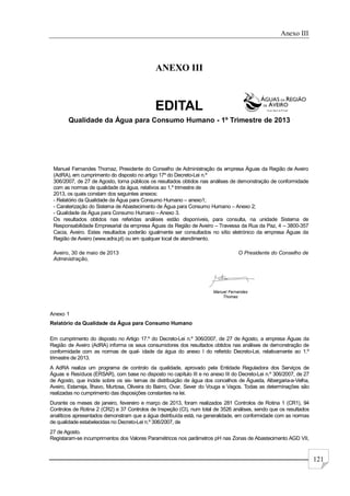 Anexo III
121
ANEXO III
EDITAL
Qualidade da Água para Consumo Humano - 1º Trimestre de 2013
Manuel Fernandes Thomaz, Presidente do Conselho de Administração da empresa Águas da Região de Aveiro
(AdRA), em cumprimento do disposto no artigo 17º do Decreto-Lei n.º
306/2007, de 27 de Agosto, torna públicos os resultados obtidos nas análises de demonstração de conformidade
com as normas de qualidade da água, relativos ao 1.º trimestre de
2013, os quais constam dos seguintes anexos:
- Relatório da Qualidade da Água para Consumo Humano – anexo1;
- Caraterização do Sistema de Abastecimento de Água para Consumo Humano – Anexo 2;
- Qualidade da Água para Consumo Humano – Anexo 3.
Os resultados obtidos nas referidas análises estão disponíveis, para consulta, na unidade Sistema de
Responsabilidade Empresarial da empresa Águas da Região de Aveiro – Travessa da Rua da Paz, 4 – 3800-357
Cacia, Aveiro. Estes resultados poderão igualmente ser consultados no sítio eletrónico da empresa Águas da
Região de Aveiro (www.adra.pt) ou em qualquer local de atendimento.
Aveiro, 30 de maio de 2013 O Presidente do Conselho de
Administração,
Manuel Fernandes
Thomaz
Anexo 1
Relatório da Qualidade da Água para Consumo Humano
Em cumprimento do disposto no Artigo 17.º do Decreto-Lei n.º 306/2007, de 27 de Agosto, a empresa Águas da
Região de Aveiro (AdRA) informa os seus consumidores dos resultados obtidos nas análises de demonstração de
conformidade com as normas de qual- idade da água do anexo I do referido Decreto-Lei, relativamente ao 1.º
trimestre de 2013.
A AdRA realiza um programa de controlo da qualidade, aprovado pela Entidade Reguladora dos Serviços de
Águas e Resíduos (ERSAR), com base no disposto no capítulo III e no anexo III do Decreto-Lei n.º 306/2007, de 27
de Agosto, que incide sobre os sis- temas de distribuição de água dos concelhos de Águeda, Albergaria-a-Velha,
Aveiro, Estarreja, Ílhavo, Murtosa, Oliveira do Bairro, Ovar, Sever do Vouga e Vagos. Todas as determinações são
realizadas no cumprimento das disposições constantes na lei.
Durante os meses de janeiro, fevereiro e março de 2013, foram realizados 281 Controlos de Rotina 1 (CR1), 94
Controlos de Rotina 2 (CR2) e 37 Controlos de Inspeção (CI), num total de 3526 análises, sendo que os resultados
analíticos apresentados demonstram que a água distribuída está, na generalidade, em conformidade com as normas
de qualidade estabelecidas no Decreto-Lei n.º 306/2007, de
27 de Agosto.
Registaram-se incumprimentos dos Valores Paramétricos nos parâmetros pH nas Zonas de Abastecimento AGD VII,
 