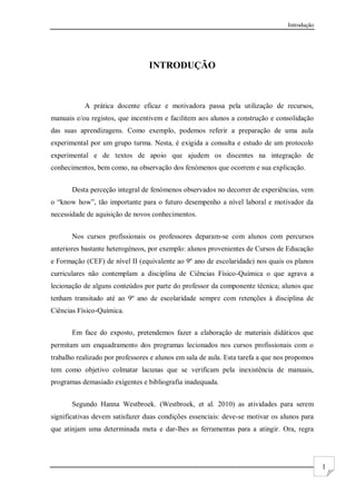 Introdução
1
INTRODUÇÃO
A prática docente eficaz e motivadora passa pela utilização de recursos,
manuais e/ou registos, que incentivem e facilitem aos alunos a construção e consolidação
das suas aprendizagens. Como exemplo, podemos referir a preparação de uma aula
experimental por um grupo turma. Nesta, é exigida a consulta e estudo de um protocolo
experimental e de textos de apoio que ajudem os discentes na integração de
conhecimentos, bem como, na observação dos fenómenos que ocorrem e sua explicação.
Desta perceção integral de fenómenos observados no decorrer de experiências, vem
o “know how”, tão importante para o futuro desempenho a nível laboral e motivador da
necessidade de aquisição de novos conhecimentos.
Nos cursos profissionais os professores deparam-se com alunos com percursos
anteriores bastante heterogéneos, por exemplo: alunos provenientes de Cursos de Educação
e Formação (CEF) de nível II (equivalente ao 9º ano de escolaridade) nos quais os planos
curriculares não contemplam a disciplina de Ciências Físico-Química o que agrava a
lecionação de alguns conteúdos por parte do professor da componente técnica; alunos que
tenham transitado até ao 9º ano de escolaridade sempre com retenções à disciplina de
Ciências Físico-Química.
Em face do exposto, pretendemos fazer a elaboração de materiais didáticos que
permitam um enquadramento dos programas lecionados nos cursos profissionais com o
trabalho realizado por professores e alunos em sala de aula. Esta tarefa a que nos propomos
tem como objetivo colmatar lacunas que se verificam pela inexistência de manuais,
programas demasiado exigentes e bibliografia inadequada.
Segundo Hanna Westbroek. (Westbroek, et al. 2010) as atividades para serem
significativas devem satisfazer duas condições essenciais: deve-se motivar os alunos para
que atinjam uma determinada meta e dar-lhes as ferramentas para a atingir. Ora, regra
 