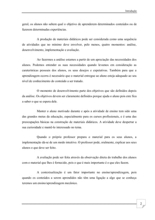 Introdução
2
geral, os alunos não sabem qual o objetivo de aprenderem determinados conteúdos ou de
fazerem determinadas experiências.
A produção de materiais didáticos pode ser considerada como uma sequência
de atividades que no mínimo deve envolver, pelo menos, quatro momentos: análise,
desenvolvimento, implementação e avaliação.
Ao fazermos a análise estamos a partir de um apreciação das necessidades dos
alunos. Podemos entender as suas necessidades quando levamos em consideração as
caraterísticas pessoais dos alunos, os seus desejos e expetativas. Também para que a
aprendizagem ocorra é necessário que o material entregue ao aluno esteja adequado ao seu
nível de conhecimento do conteúdo a ser tratado.
O momento de desenvolvimento parte dos objetivos que são definidos depois
da análise. Os objetivos devem ser claramente definidos porque ajuda o aluno pois este fica
a saber o que se espera dele.
Manter o aluno motivado durante e após a atividade de ensino tem sido uma
das grandes metas da educação, especialmente para os cursos profissionais, e é uma das
preocupações básicas na construção de materiais didáticos. A atividade deve despertar a
sua curiosidade e mantê-lo interessado no tema.
Quando o próprio professor prepara o material para os seus alunos, a
implementação dá-se de um modo intuitivo. O professor pode, oralmente, explicar aos seus
alunos o que deve ser feito.
A avaliação pode ser feita através da observação direta do trabalho dos alunos
com o material que lhes é fornecido, pois o que é mais importante é o que eles fazem.
A contextualização é um fator importante no ensino/aprendizagem, pois
quando os conteúdos a serem aprendidos não têm uma ligação a algo que se conheça
teremos um ensino/aprendizagem mecânico.
 