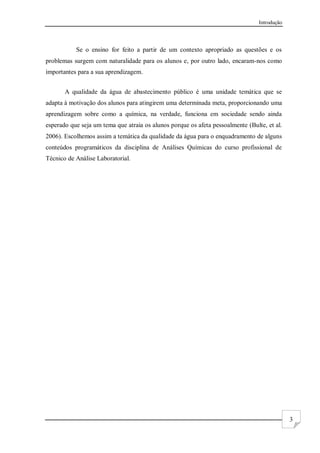 Introdução
3
Se o ensino for feito a partir de um contexto apropriado as questões e os
problemas surgem com naturalidade para os alunos e, por outro lado, encaram-nos como
importantes para a sua aprendizagem.
A qualidade da água de abastecimento público é uma unidade temática que se
adapta à motivação dos alunos para atingirem uma determinada meta, proporcionando uma
aprendizagem sobre como a química, na verdade, funciona em sociedade sendo ainda
esperado que seja um tema que atraia os alunos porque os afeta pessoalmente (Bulte, et al.
2006). Escolhemos assim a temática da qualidade da água para o enquadramento de alguns
conteúdos programáticos da disciplina de Análises Químicas do curso profissional de
Técnico de Análise Laboratorial.
 