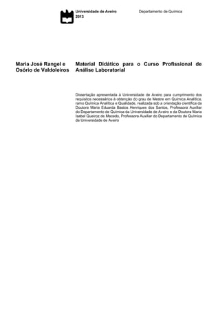 Universidade de Aveiro
2013
Departamento de Química
Maria José Rangel e
Osório de Valdoleiros
Material Didático para o Curso Profissional de
Análise Laboratorial
Dissertação apresentada à Universidade de Aveiro para cumprimento dos
requisitos necessários à obtenção do grau de Mestre em Química Analítica,
ramo Química Analítica e Qualidade, realizada sob a orientação científica da
Doutora Maria Eduarda Bastos Henriques dos Santos, Professora Auxiliar
do Departamento de Química da Universidade de Aveiro e da Doutora Maria
Isabel Queiroz de Macedo, Professora Auxiliar do Departamento de Química
da Universidade de Aveiro
 