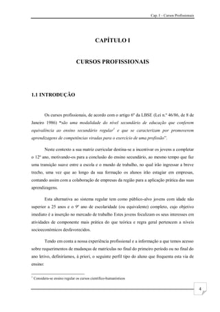 Cap. I – Cursos Profissionais
4
CAPÍTULO I
CURSOS PROFISSIONAIS
1.1 INTRODUÇÃO
Os cursos profissionais, de acordo com o artigo 6º da LBSE (Lei n.º 46/86, de 8 de
Janeiro 1986) “são uma modalidade do nível secundário de educação que conferem
equivalência ao ensino secundário regular1
e que se caracterizam por promoverem
aprendizagens de competências viradas para o exercício de uma profissão”.
Neste contexto a sua matriz curricular destina-se a incentivar os jovens a completar
o 12º ano, motivando-os para a conclusão do ensino secundário, ao mesmo tempo que faz
uma transição suave entre a escola e o mundo de trabalho, no qual irão ingressar a breve
trecho, uma vez que ao longo da sua formação os alunos irão estagiar em empresas,
contando assim com a colaboração de empresas da região para a aplicação prática das suas
aprendizagens.
Esta alternativa ao sistema regular tem como público-alvo jovens com idade não
superior a 25 anos e o 9º ano de escolaridade (ou equivalente) completo, cujo objetivo
imediato é a inserção no mercado de trabalho Estes jovens focalizam os seus interesses em
atividades de componente mais prática do que teórica e regra geral pertencem a níveis
socioeconómicos desfavorecidos.
Tendo em conta a nossa experiência profissional e a informação a que temos acesso
sobre requerimentos de mudanças de matrículas no final do primeiro período ou no final do
ano letivo, definiríamos, à priori, o seguinte perfil tipo do aluno que frequenta esta via de
ensino:
1
Considera-se ensino regular os cursos científico-humanísticos
 