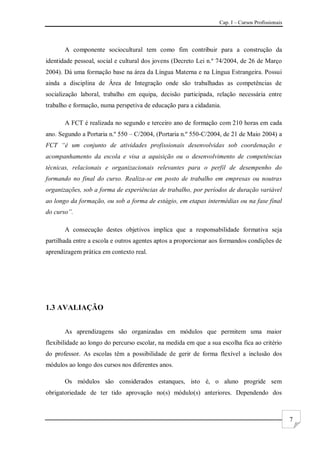 Cap. I – Cursos Profissionais
7
A componente sociocultural tem como fim contribuir para a construção da
identidade pessoal, social e cultural dos jovens (Decreto Lei n.º 74/2004, de 26 de Março
2004). Dá uma formação base na área da Língua Materna e na Língua Estrangeira. Possui
ainda a disciplina de Área de Integração onde são trabalhadas as competências de
socialização laboral, trabalho em equipa, decisão participada, relação necessária entre
trabalho e formação, numa perspetiva de educação para a cidadania.
A FCT é realizada no segundo e terceiro ano de formação com 210 horas em cada
ano. Segundo a Portaria n.º 550 – C/2004, (Portaria n.º 550-C/2004, de 21 de Maio 2004) a
FCT “é um conjunto de atividades profissionais desenvolvidas sob coordenação e
acompanhamento da escola e visa a aquisição ou o desenvolvimento de competências
técnicas, relacionais e organizacionais relevantes para o perfil de desempenho do
formando no final do curso. Realiza-se em posto de trabalho em empresas ou noutras
organizações, sob a forma de experiências de trabalho, por períodos de duração variável
ao longo da formação, ou sob a forma de estágio, em etapas intermédias ou na fase final
do curso”.
A consecução destes objetivos implica que a responsabilidade formativa seja
partilhada entre a escola e outros agentes aptos a proporcionar aos formandos condições de
aprendizagem prática em contexto real.
1.3 AVALIAÇÃO
As aprendizagens são organizadas em módulos que permitem uma maior
flexibilidade ao longo do percurso escolar, na medida em que a sua escolha fica ao critério
do professor. As escolas têm a possibilidade de gerir de forma flexível a inclusão dos
módulos ao longo dos cursos nos diferentes anos.
Os módulos são considerados estanques, isto é, o aluno progride sem
obrigatoriedade de ter tido aprovação no(s) módulo(s) anteriores. Dependendo dos
 