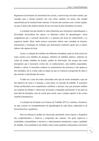 Cap. I – Cursos Profissionais
8
Regimentos (instrumento de autonomia) das escolas, é possível que um aluno transite, por
exemplo, para o décimo primeiro ano com vários módulos em atraso, não estando
especificado por lei nenhum limite máximo. O mesmo não acontece com o ensino regular,
em que os alunos não podem transitar de ano com mais de duas disciplinas em atraso.
A avaliação tem que atender às várias dimensões que estruturam a aprendizagem: a
diversidade sociocultural dos alunos, os diferentes estilos de aprendizagem, várias
competências que o currículo desenvolve e a natureza das áreas do conhecimento e as
respetivas tarefas. Deste modo torna-se necessário utilizar uma variedade de técnicas,
instrumentos e estratégias de avaliação que demonstrem realmente aquilo que os alunos
sabem e são capazes de fazer.
Assim, a avaliação dos módulos das diferentes disciplinas, pode ser feita através de
testes escritos e/ou trabalhos de pesquisa, relatórios de trabalhos práticos, relatórios de
visitas de estudo, trabalhos de projeto, grelhas de observação. Isto porque tem como
pressuposto que é necessário avaliar não só conhecimentos, mas também capacidades,
atitudes e valores. É necessário conhecer as características dos processos e não apenas as
dos resultados, isto é, avaliar todas as etapas em que se evidencia a progressão do aluno e
não somente a classificação dos testes.
O saber ser e estar são muito valorizadas neste tipo de ensino atendendo a que um
dos objetivos do curso é a inserção, a curto prazo, no mercado de trabalho. É necessário
formar profissionais com competências científicas e técnicas, mas que possuam também
um conjunto de atitudes e valores que favoreçam a integração profissional. O seu peso na
nota final da disciplina varia de escola para escola, mas é sempre superior à dos cursos
científico-humanísticos.
A avaliação da Formação em Contexto de Trabalho (FCT) é contínua e formativa,
ou seja, consiste no acompanhamento da aprendizagem de cada aluno, traduzindo-se de
forma descritiva e qualitativa.
Para tal utilizam-se grelhas de observação permitindo assim registar a frequência
dos comportamentos e observar a progressão dos mesmos. Em geral regista-se a
assiduidade, a pontualidade, a iniciativa, o relacionamento interpessoal, o rigor e qualidade
do trabalho. Estes parâmetros são obtidos numa escala qualitativa diretamente convertível
 