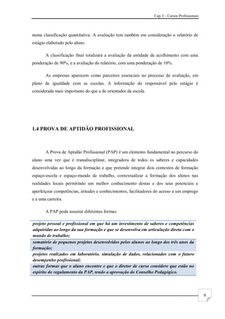 Cap. I – Cursos Profissionais
9
numa classificação quantitativa. A avaliação tem também em consideração o relatório de
estágio elaborado pelo aluno.
A classificação final totalizará a avaliação da entidade de acolhimento com uma
ponderação de 90%, e a avaliação do relatório, com uma ponderação de 10%.
As empresas aparecem como parceiros essenciais no processo de avaliação, em
plano de igualdade com as escolas. A informação do responsável pelo estágio é
considerada mais importante do que a do orientador da escola.
1.4 PROVA DE APTIDÃO PROFISSIONAL
A Prova de Aptidão Profissional (PAP) é um elemento fundamental no percurso do
aluno uma vez que é transdisciplinar, integradora de todos os saberes e capacidades
desenvolvidas ao longo da formação e que pretende integrar dois contextos de formação
espaço-escola e espaço-mundo de trabalho, contextualizar a formação dos alunos nas
realidades locais permitindo um melhor conhecimento destas e dos seus potenciais e
aperfeiçoar competências, atitudes e conhecimentos, facilitadores do acesso a um emprego
e a uma carreira.
A PAP pode assumir diferentes formas:
projeto pessoal e profissional em que há um investimento de saberes e competências
adquiridas ao longo da sua formação e que se desenvolva em articulação direta com o
mundo de trabalho;
somatório de pequenos projetos desenvolvidos pelos alunos ao longo dos três anos da
formação;
projetos realizados em laboratório, simulação de dados, relacionados com o futuro
desempenho profissional;
outras formas que o aluno encontre e que o diretor de curso considere que estão no
espírito do regulamento da PAP, tendo a aprovação do Conselho Pedagógico.
 
