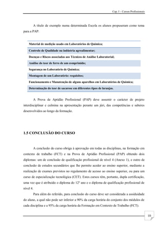 Cap. I – Cursos Profissionais
10
A título de exemplo numa determinada Escola os alunos propuseram como tema
para a PAP:
Material de medição usado em Laboratórios de Química;
Controlo de Qualidade na indústria agroalimentar;
Doenças e Riscos associadas aos Técnicos de Análise Laboratorial;
Análise do teor de ferro de um comprimido;
Segurança no Laboratório de Química;
Montagem de um Laboratório: requisitos;
Funcionamento e Manutenção de alguns aparelhos em Laboratórios de Química;
Determinação do teor de sacarose em diferentes tipos de laranjas.
A Prova de Aptidão Profissional (PAP) deve assumir o carácter de projeto
interdisciplinar e culmina na apresentação perante um júri, das competências e saberes
desenvolvidos ao longo da formação.
1.5 CONCLUSÃO DO CURSO
A conclusão do curso obriga à aprovação em todas as disciplinas, na formação em
contexto de trabalho (FCT) e na Prova de Aptidão Profissional (PAP) obtendo dois
diplomas: um de conclusão de qualificação profissional de nível 4 (Anexo 1), e outro de
conclusão de estudos secundários que lhe permite aceder ao ensino superior, mediante a
realização de exames previstos no regulamento de acesso ao ensino superior, ou para um
curso de especialização tecnológica (CET). Estes cursos têm, portanto, dupla certificação,
uma vez que é atribuído o diploma do 12º ano e o diploma de qualificação profissional de
nível 4.
Para além do referido, para conclusão do curso deve ser considerada a assiduidade
do aluno, a qual não pode ser inferior a 90% da carga horária do conjunto dos módulos de
cada disciplina e a 95% da carga horária da Formação em Contexto de Trabalho (FCT).
 