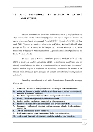 Cap. I – Cursos Profissionais
11
1.6 CURSO PROFISSIONAL DE TÉCNICO DE ANÁLISE
LABORATORIAL
O curso profissional de Técnico de Análise Laboratorial (TAL) foi criado em
2004 e inclui-se na família profissional de Química e na área de Engenharia Química de
acordo com a classificação aprovada pela Portaria 316/2001 (Portaria n.º 316/2001, de 2 de
Abril 2001). Também se encontra regulamentado no Catálogo Nacional de Qualificações
(CNQ) na Área de Atividade de Tecnologias de Processos Químicos e na Saída
Profissional de Técnico de Análise Laboratorial (Agência Nacional para a Qualificação e o
Ensino Profissional s.d.).
De acordo com a Portaria n.º 890/2004 (Portaria 890/2004, de 21 de Julho
2004) “o técnico de Análise Laboratorial (TAL) é o profissional qualificado para no
domínio dos princípios e das técnicas de análise qualitativa, quantitativa e instrumental,
realizar ensaios, registar e interpretar os resultados, selecionando os métodos e as
técnicas mais adequadas, para aplicação em contexto laboratorial e/ou em processos
químicos”.
Segundo a mesma Portaria as atividades fundamentais a desempenhar por estes
técnicos são:
1. Identificar e realizar os principais ensaios e análises por sector de atividade;
2. Aplicar as técnicas de análise química e selecionar as que melhor se adaptam à
resolução de um dado problema;
3. Recolher e preparar amostras de substâncias e produtos a analisar;
4. Realizar ensaios físico-químicos e/ou microbiológicos;
5. Realizar análises qualitativas, quantitativas e instrumentais;
6. Relacionar métodos e técnicas analíticas a cada processo/atividade;
7. Interpretar resultados de ensaios e análises propondo soluções de alteração dos
parâmetros;
8. Criticar resultados de ensaios e análises;
9. Realizar tratamento e processamento de dados informaticamente;
10. Medir e controlar variáveis dos processos físico-químicos e/ou biológicos;
 