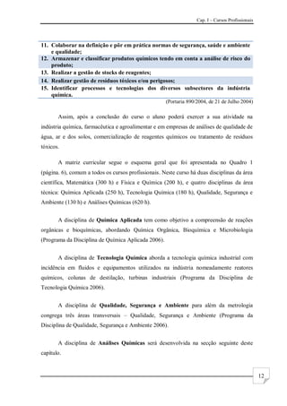 Cap. I – Cursos Profissionais
12
11. Colaborar na definição e pôr em prática normas de segurança, saúde e ambiente
e qualidade;
12. Armazenar e classificar produtos químicos tendo em conta a análise de risco do
produto;
13. Realizar a gestão de stocks de reagentes;
14. Realizar gestão de resíduos tóxicos e/ou perigosos;
15. Identificar processos e tecnologias dos diversos subsectores da indústria
química.
(Portaria 890/2004, de 21 de Julho 2004)
Assim, após a conclusão do curso o aluno poderá exercer a sua atividade na
indústria química, farmacêutica e agroalimentar e em empresas de análises de qualidade de
água, ar e dos solos, comercialização de reagentes químicos ou tratamento de resíduos
tóxicos.
A matriz curricular segue o esquema geral que foi apresentada no Quadro 1
(página. 6), comum a todos os cursos profissionais. Neste curso há duas disciplinas da área
científica, Matemática (300 h) e Física e Química (200 h), e quatro disciplinas da área
técnica: Química Aplicada (250 h), Tecnologia Química (180 h), Qualidade, Segurança e
Ambiente (130 h) e Análises Químicas (620 h).
A disciplina de Química Aplicada tem como objetivo a compreensão de reações
orgânicas e bioquímicas, abordando Química Orgânica, Bioquímica e Microbiologia
(Programa da Disciplina de Química Aplicada 2006).
A disciplina de Tecnologia Química aborda a tecnologia química industrial com
incidência em fluidos e equipamentos utilizados na indústria nomeadamente reatores
químicos, colunas de destilação, turbinas industriais (Programa da Disciplina de
Tecnologia Química 2006).
A disciplina de Qualidade, Segurança e Ambiente para além da metrologia
congrega três áreas transversais – Qualidade, Segurança e Ambiente (Programa da
Disciplina de Qualidade, Segurança e Ambiente 2006).
A disciplina de Análises Químicas será desenvolvida na secção seguinte deste
capítulo.
 