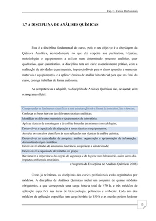Cap. I – Cursos Profissionais
13
1.7 A DISCIPLINA DE ANÁLISES QUÍMICAS
Esta é a disciplina fundamental do curso, pois o seu objetivo é a abordagem da
Química Analítica, nomeadamente no que diz respeito aos parâmetros, técnicas,
metodologias e equipamentos a utilizar num determinado processo analítico, quer
qualitativo, quer quantitativo. A disciplina tem um cariz essencialmente prático, com a
realização de atividades experimentais, imprescindíveis para o aluno aprender a manusear
materiais e equipamentos, e a aplicar técnicas de análise laboratorial para que, no final do
curso, consiga trabalhar de forma autónoma.
As competências a adquirir, na disciplina de Análises Químicas são, de acordo com
o programa oficial:
Compreender os fenómenos científicos e sua estruturação sob a forma de conceitos, leis e teorias;
Conhecer as bases teóricas das diferentes técnicas analíticas;
Identificar os diferentes materiais e equipamentos de laboratório;
Aplicar técnicas de amostragem e de análise baseadas em normas e metodologias;
Desenvolver a capacidade de adaptação a novas técnicas e equipamentos;
Associar os conceitos científicos às suas aplicações nas técnicas de análise química;
Desenvolver as capacidades de pesquisa, análise, organização e apresentação de informação,
demonstrando rigor científico;
Desenvolver atitudes de autonomia, tolerância, cooperação e solidariedade;
Desenvolver a capacidade de trabalho em grupo;
Reconhecer a importância das regras de segurança e de higiene num laboratório, assim como dos
impactos ambientais associados.
(Programa da Disicplina de Análises Químicas 2006)
Como já referimos, as disciplinas dos cursos profissionais estão organizadas por
módulos. A disciplina de Análises Químicas inclui um conjunto de quinze módulos
obrigatórios, a que corresponde uma carga horária total de 470 h, e três módulos de
aplicação específica nas áreas de biotecnologia, polímeros e ambiente. Cada um dos
módulos de aplicação específica tem carga horária de 150 h e as escolas podem lecionar
 