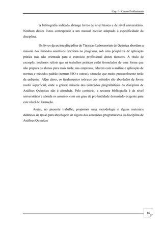 Cap. I – Cursos Profissionais
16
A bibliografia indicada abrange livros de nível básico e de nível universitário.
Nenhum destes livros corresponde a um manual escolar adaptado à especificidade da
disciplina.
Os livros da extinta disciplina de Técnicas Laboratoriais de Química abordam a
maioria dos métodos analíticos referidos no programa, sob uma perspetiva de aplicação
prática mas não orientada para o exercício profissional destes técnicos. A título de
exemplo, podemos referir que os trabalhos práticos estão formulados de uma forma que
não prepara os alunos para mais tarde, nas empresas, lidarem com a análise e aplicação de
normas e métodos padrão (normas ISO e outras), situação que muito provavelmente terão
de enfrentar. Além disso, os fundamentos teóricos dos métodos são abordados de forma
muito superficial, onde a grande maioria dos conteúdos programáticos da disciplina de
Análises Químicas não é abordada. Pelo contrário, a restante bibliografia é de nível
universitário e aborda os assuntos com um grau de profundidade demasiado exigente para
este nível de formação.
Assim, no presente trabalho, propomos uma metodologia e alguns materiais
didáticos de apoio para abordagem de alguns dos conteúdos programáticos da disciplina de
Análises Químicas
 