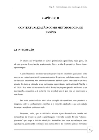 Cap. II – Contextualização como Metodologia de Ensino
17
CAPÍTULO II
CONTEXTUALIZAÇÃO COMO METODOLOGIA DE
ENSINO
2.1 INTRODUÇÃO
Os alunos que frequentam os cursos profissionais apresentam, regra geral, um
elevado grau de desmotivação, sendo um dos fatores a falta de perspetivas futuras dessas
aprendizagens.
A contextualização no ensino da química serve-se dos fenómenos quotidianos como
suporte aos conhecimentos teóricos numa tentativa de os tornar mais interessantes. Deverá
ser utilizada unicamente para introduzir conteúdos teóricos com a finalidade de cativar a
atenção do aluno, e estimular a sua curiosidade (competências motivacionais) (Wartha et
al. 2013). Se o aluno obtiver uma alto nível de motivação para aprender melhorará o seu
desempenho, concentrar-se-á na tarefa pela atividade em si, por esta ser interessante e
envolvente.
Em suma, contextualizar não é citar exemplos do quotidiano, mas promover a
integração entre o conhecimento científico e o contexto, ajudando a que esta relação
favoreça a solução de problemas reais.
Propomos, assim, que as atividades práticas sejam desenvolvidas usando uma
metodologia de projeto na qual a aprendizagem é iniciada a partir de uma ”situação-
problema” que surge e oferece condições necessárias para uma aprendizagem mais
significativa, estimulando o interesse dos alunos através do confronto com os problemas
 
