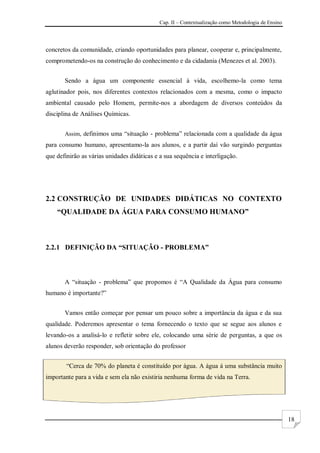 Cap. II – Contextualização como Metodologia de Ensino
18
concretos da comunidade, criando oportunidades para planear, cooperar e, principalmente,
comprometendo-os na construção do conhecimento e da cidadania (Menezes et al. 2003).
Sendo a água um componente essencial à vida, escolhemo-la como tema
aglutinador pois, nos diferentes contextos relacionados com a mesma, como o impacto
ambiental causado pelo Homem, permite-nos a abordagem de diversos conteúdos da
disciplina de Análises Químicas.
Assim, definimos uma “situação - problema” relacionada com a qualidade da água
para consumo humano, apresentamo-la aos alunos, e a partir daí vão surgindo perguntas
que definirão as várias unidades didáticas e a sua sequência e interligação.
2.2 CONSTRUÇÃO DE UNIDADES DIDÁTICAS NO CONTEXTO
“QUALIDADE DA ÁGUA PARA CONSUMO HUMANO”
2.2.1 DEFINIÇÃO DA “SITUAÇÃO - PROBLEMA”
A “situação - problema” que propomos é “A Qualidade da Água para consumo
humano é importante?”
Vamos então começar por pensar um pouco sobre a importância da água e da sua
qualidade. Poderemos apresentar o tema fornecendo o texto que se segue aos alunos e
levando-os a analisá-lo e refletir sobre ele, colocando uma série de perguntas, a que os
alunos deverão responder, sob orientação do professor
“Cerca de 70% do planeta é constituído por água. A água á uma substância muito
importante para a vida e sem ela não existiria nenhuma forma de vida na Terra.
 