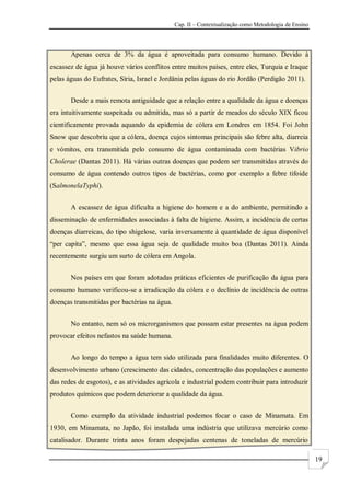 Cap. II – Contextualização como Metodologia de Ensino
19
Apenas cerca de 3% da água é aproveitada para consumo humano. Devido à
escassez de água já houve vários conflitos entre muitos países, entre eles, Turquia e Iraque
pelas águas do Eufrates, Síria, Israel e Jordânia pelas águas do rio Jordão (Perdigão 2011).
Desde a mais remota antiguidade que a relação entre a qualidade da água e doenças
era intuitivamente suspeitada ou admitida, mas só a partir de meados do século XIX ficou
cientificamente provada aquando da epidemia de cólera em Londres em 1854. Foi John
Snow que descobriu que a cólera, doença cujos sintomas principais são febre alta, diarreia
e vómitos, era transmitida pelo consumo de água contaminada com bactérias Vibrio
Cholerae (Dantas 2011). Há várias outras doenças que podem ser transmitidas através do
consumo de água contendo outros tipos de bactérias, como por exemplo a febre tifoide
(SalmonelaTyphi).
A escassez de água dificulta a higiene do homem e a do ambiente, permitindo a
disseminação de enfermidades associadas à falta de higiene. Assim, a incidência de certas
doenças diarreicas, do tipo shigelose, varia inversamente à quantidade de água disponível
“per capita”, mesmo que essa água seja de qualidade muito boa (Dantas 2011). Ainda
recentemente surgiu um surto de cólera em Angola.
Nos países em que foram adotadas práticas eficientes de purificação da água para
consumo humano verificou-se a irradicação da cólera e o declínio de incidência de outras
doenças transmitidas por bactérias na água.
No entanto, nem só os microrganismos que possam estar presentes na água podem
provocar efeitos nefastos na saúde humana.
Ao longo do tempo a água tem sido utilizada para finalidades muito diferentes. O
desenvolvimento urbano (crescimento das cidades, concentração das populações e aumento
das redes de esgotos), e as atividades agrícola e industrial podem contribuir para introduzir
produtos químicos que podem deteriorar a qualidade da água.
Como exemplo da atividade industrial podemos focar o caso de Minamata. Em
1930, em Minamata, no Japão, foi instalada uma indústria que utilizava mercúrio como
catalisador. Durante trinta anos foram despejadas centenas de toneladas de mercúrio
 