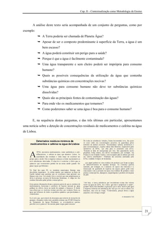Cap. II – Contextualização como Metodologia de Ensino
21
A análise deste texto seria acompanhada de um conjunto de perguntas, como por
exemplo:
 A Terra poderia ser chamada de Planeta Água?
 Apesar de ser o composto predominante à superfície da Terra, a água é um
bem escasso?
 A água poderá constituir um perigo para a saúde?
 Porque é que a água é facilmente contaminada?
 Uma água transparente e sem cheiro poderá ser imprópria para consumo
humano?
 Quais as possíveis consequências da utilização da água que contenha
substâncias químicas em concentrações nocivas?
 Uma água para consumo humano não deve ter substâncias químicas
dissolvidas?
 Quais são as principais fontes de contaminação das águas?
 Para onde vão os medicamentos que tomamos?
 Como poderemos saber se uma água é boa para o consumo humano?
E, na sequência destas perguntas, e das três últimas em particular, apresentamos
uma notícia sobre a deteção de concentrações residuais de medicamentos e cafeína na água
de Lisboa.
 