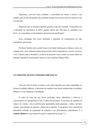 Cap. II – Contextualização como Metodologia de Ensino
22
Esperamos, com este texto, estimular a curiosidade dos alunos e cativar a sua
atenção, pois ele aborda questões da qualidade da água num contexto que nos parece ser do
seu interesse.
Sugerimos que se levantem algumas questões como por exemplo “Concordas com
a afirmação da responsável da EPAL quando afirma que olha para os resultados com
alívio. Ao concordares ou discordarares apresenta uma justificação”
Estas estratégias têm como finalidade a aquisição de competências do tipo
conceptual e processual.
Os alunos ficarão com a noção de que a atividade humana gera resíduos e estes, em
contado com o meio ambiente podem proporcionar efeitos indesejáveis e nocivos aos seres
vivos. Estamos aqui a introduzir o conceito de poluente e que o maior ou menor índice de
poluição depende da concentração desses no meio ambiente (Braga 2002).
2.2.2 DEFINIÇÃO DAS UNIDADES DIDÁTICAS
Com este texto levamos os alunos a pôr várias questões que serão respondidas na
forma de unidades didáticas. Explicamos de seguida como foram estabelecidas as unidades
didáticas e a sua sequência e interligação.
O autor do texto diz que foram analisadas várias substâncias e refere-se a
concentrações em nanograma por litro. É altura de introduzir os conceitos de unidades de
massa e de volume - com os prefixos para quantidades muito pequenas -, soluto, solvente,
solução, concentração de soluções e modos de as exprimir. E a propósito vem o material de
laboratório utilizado na preparação de soluções e seu procedimento experimental. É a
unidade didática I, cujo material de apoio se apresenta na secção 3.1.
 