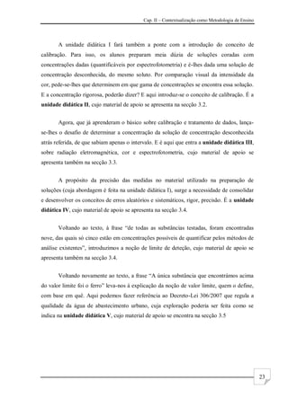 Cap. II – Contextualização como Metodologia de Ensino
23
A unidade didática I fará também a ponte com a introdução do conceito de
calibração. Para isso, os alunos preparam meia dúzia de soluções coradas com
concentrações dadas (quantificáveis por espectrofotometria) e é-lhes dada uma solução de
concentração desconhecida, do mesmo soluto. Por comparação visual da intensidade da
cor, pede-se-lhes que determinem em que gama de concentrações se encontra essa solução.
E a concentração rigorosa, poderão dizer? E aqui introduz-se o conceito de calibração. É a
unidade didática II, cujo material de apoio se apresenta na secção 3.2.
Agora, que já aprenderam o básico sobre calibração e tratamento de dados, lança-
se-lhes o desafio de determinar a concentração da solução de concentração desconhecida
atrás referida, de que sabiam apenas o intervalo. E é aqui que entra a unidade didática III,
sobre radiação eletromagnética, cor e espectrofotometria, cujo material de apoio se
apresenta também na secção 3.3.
A propósito da precisão das medidas no material utilizado na preparação de
soluções (cuja abordagem é feita na unidade didática I), surge a necessidade de consolidar
e desenvolver os conceitos de erros aleatórios e sistemáticos, rigor, precisão. É a unidade
didática IV, cujo material de apoio se apresenta na secção 3.4.
Voltando ao texto, à frase “de todas as substâncias testadas, foram encontradas
nove, das quais só cinco estão em concentrações possíveis de quantificar pelos métodos de
análise existentes”, introduzimos a noção de limite de deteção, cujo material de apoio se
apresenta também na secção 3.4.
Voltando novamente ao texto, a frase “A única substância que encontrámos acima
do valor limite foi o ferro” leva-nos à explicação da noção de valor limite, quem o define,
com base em quê. Aqui podemos fazer referência ao Decreto-Lei 306/2007 que regula a
qualidade da água de abastecimento urbano, cuja exploração poderia ser feita como se
indica na unidade didática V, cujo material de apoio se encontra na secção 3.5
 