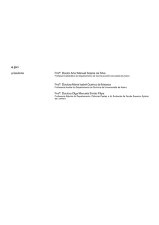 o júri
presidente Profº. Doutor Artur Manuel Soares da Silva
Professor Catedrático do Departamento de Química da Universidade de Aveiro
Profª. Doutora Maria Isabel Queiroz de Macedo
Professora Auxiliar do Departamento de Química da Universidade de Aveiro
Profª. Doutora Olga Manuela Simão Filipe
Professora Adjunta do Departamento: Ciências Exatas e do Ambiente da Escola Superior Agrária
de Coimbra
 