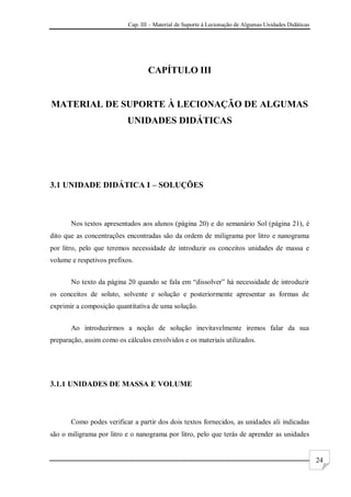 Cap. III – Material de Suporte à Lecionação de Algumas Unidades Didáticas
24
CAPÍTULO III
MATERIAL DE SUPORTE À LECIONAÇÃO DE ALGUMAS
UNIDADES DIDÁTICAS
3.1 UNIDADE DIDÁTICA I – SOLUÇÕES
Nos textos apresentados aos alunos (página 20) e do semanário Sol (página 21), é
dito que as concentrações encontradas são da ordem de miligrama por litro e nanograma
por litro, pelo que teremos necessidade de introduzir os conceitos unidades de massa e
volume e respetivos prefixos.
No texto da página 20 quando se fala em “dissolver” há necessidade de introduzir
os conceitos de soluto, solvente e solução e posteriormente apresentar as formas de
exprimir a composição quantitativa de uma solução.
Ao introduzirmos a noção de solução inevitavelmente iremos falar da sua
preparação, assim como os cálculos envolvidos e os materiais utilizados.
3.1.1 UNIDADES DE MASSA E VOLUME
Como podes verificar a partir dos dois textos fornecidos, as unidades ali indicadas
são o miligrama por litro e o nanograma por litro, pelo que terás de aprender as unidades
 