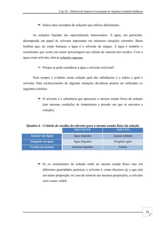 Cap. III – Material de Suporte à Lecionação de Algumas Unidades Didáticas
28
 Indica mais exemplos de soluções que utilizes diariamente.
As soluções líquidas são especialmente interessantes. A água, em particular,
desempenha um papel de solvente importante em inúmeras situações correntes. Basta
lembrar que, no corpo humano, a água é o solvente do sangue. A água é também o
constituinte que existe em maior percentagem nas células da maioria dos tecidos. Com a
água como solvente, têm-se soluções aquosas.
 Porque se pode considerar a água o solvente universal?
Nem sempre é evidente numa solução qual das substâncias é o soluto e qual o
solvente. Para esclarecimento de algumas situações duvidosas podem ser utilizados os
seguintes critérios:
 O solvente é a substância que apresenta o mesmo estado físico da solução
(nas mesmas condições de temperatura e pressão em que se encontra a
solução);
Quadro 4 – Critério de escolha do solvente para o mesmo estado físico da solução
SOLVENTE SOLUTO
Açúcar em água Água (líquido) Açúcar (sólido)
Oxigénio em água Água (líquido) Oxigénio (gás)
Verniz em acetona Acetona (líquido) Verniz
 Se os constituintes da solução estão no mesmo estado físico mas em
diferentes quantidades químicas, o solvente é, como dissemos já, o que está
em maior proporção; no caso de estarem nas mesmas proporções, o solvente
será o mais volátil.
 