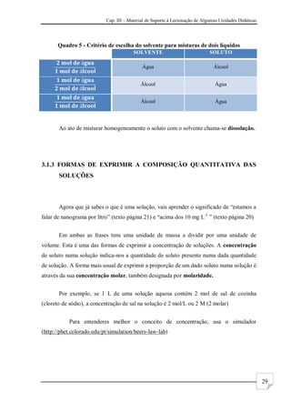 Cap. III – Material de Suporte à Lecionação de Algumas Unidades Didáticas
29
Quadro 5 - Critério de escolha do solvente para misturas de dois líquidos
SOLVENTE SOLUTO
Água Álcool
Álcool Água
Álcool Água
Ao ato de misturar homogeneamente o soluto com o solvente chama-se dissolução.
3.1.3 FORMAS DE EXPRIMIR A COMPOSIÇÃO QUANTITATIVA DAS
SOLUÇÕES
Agora que já sabes o que é uma solução, vais aprender o significado de “estamos a
falar de nanograma por litro” (texto página 21) e “acima dos 10 mg L-1
” (texto página 20)
Em ambas as frases tens uma unidade de massa a dividir por uma unidade de
volume. Esta é uma das formas de exprimir a concentração de soluções. A concentração
de soluto numa solução indica-nos a quantidade de soluto presente numa dada quantidade
de solução. A forma mais usual de exprimir a proporção de um dado soluto numa solução é
através da sua concentração molar, também designada por molaridade.
Por exemplo, se 1 L de uma solução aquosa contém 2 mol de sal de cozinha
(cloreto de sódio), a concentração de sal na solução é 2 mol/L ou 2 M (2 molar)
Para entenderes melhor o conceito de concentração, usa o simulador
(http://phet.colorado.edu/pt/simulation/beers-law-lab)
 