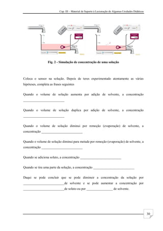 Cap. III – Material de Suporte à Lecionação de Algumas Unidades Didáticas
30
Fig. 2 - Simulação de concentração de uma solução
Coloca o sensor na solução. Depois de teres experimentado atentamente as várias
hipóteses, completa as frases seguintes
Quando o volume de solução aumenta por adição de solvente, a concentração
_________________________
Quando o volume de solução duplica por adição de solvente, a concentração
_________________________
Quando o volume de solução diminui por remoção (evaporação) de solvente, a
concentração _________________________
Quando o volume de solução diminui para metade por remoção (evaporação) de solvente, a
concentração _________________________
Quando se adiciona soluto, a concentração _________________________
Quando se tira uma parte da solução, a concentração _________________________
Daqui se pode concluir que se pode diminuir a concentração da solução por
_________________________de solvente e se pode aumentar a concentração por
_________________________de soluto ou por ________________ de solvente.
 