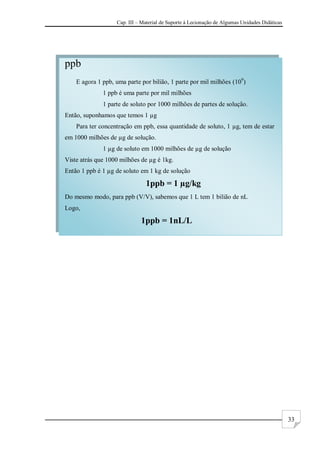 Cap. III – Material de Suporte à Lecionação de Algumas Unidades Didáticas
33
ppb
E agora 1 ppb, uma parte por bilião, 1 parte por mil milhões (109
)
1 ppb é uma parte por mil milhões
1 parte de soluto por 1000 milhões de partes de solução.
Então, suponhamos que temos 1 µg
Para ter concentração em ppb, essa quantidade de soluto, 1 µg, tem de estar
em 1000 milhões de µg de solução.
1 µg de soluto em 1000 milhões de µg de solução
Viste atrás que 1000 milhões de µg é 1kg.
Então 1 ppb é 1 µg de soluto em 1 kg de solução
1ppb = 1 µg/kg
Do mesmo modo, para ppb (V/V), sabemos que 1 L tem 1 bilião de nL
Logo,
1ppb = 1nL/L
 