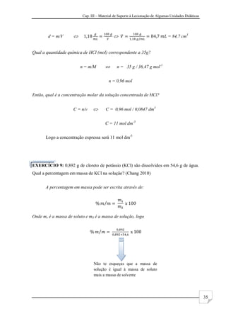 Cap. III – Material de Suporte à Lecionação de Algumas Unidades Didáticas
35
d = m/V   = 84,7 cm3
Qual a quantidade química de HCl (mol) correspondente a 35g?
n = m/M  n = 35 g / 36,47 g mol-1
n = 0,96 mol
Então, qual é a concentração molar da solução concentrada de HCl?
C = n/v  C = 0,96 mol / 0,0847 dm3
C = 11 mol dm-3
Logo a concentração expressa será 11 mol dm-3
EXERCÍCIO 9: 0,892 g de cloreto de potássio (KCl) são dissolvidos em 54,6 g de água.
Qual a percentagem em massa de KCl na solução? (Chang 2010)
A percentagem em massa pode ser escrita através de:
Onde ms é a massa de soluto e mS é a massa de solução, logo
Não te esqueças que a massa de
solução é igual à massa de soluto
mais a massa de solvente
 