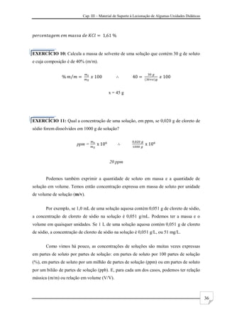 Cap. III – Material de Suporte à Lecionação de Algumas Unidades Didáticas
36
EXERCÍCIO 10: Calcula a massa de solvente de uma solução que contém 30 g de soluto
e cuja composição é de 40% (m/m).
x = 45 g
EXERCÍCIO 11: Qual a concentração de uma solução, em ppm, se 0,020 g de cloreto de
sódio forem dissolvidos em 1000 g de solução?
ppm =
20 ppm
Podemos também exprimir a quantidade de soluto em massa e a quantidade de
solução em volume. Temos então concentração expressa em massa de soluto por unidade
de volume de solução (m/v).
Por exemplo, se 1,0 mL de uma solução aquosa contém 0,051 g de cloreto de sódio,
a concentração de cloreto de sódio na solução é 0,051 g/mL. Podemos ter a massa e o
volume em quaisquer unidades. Se 1 L de uma solução aquosa contém 0,051 g de cloreto
de sódio, a concentração de cloreto de sódio na solução é 0,051 g/L, ou 51 mg/L.
Como vimos há pouco, as concentrações de soluções são muitas vezes expressas
em partes de soluto por partes de solução: em partes de soluto por 100 partes de solução
(%), em partes de soluto por um milhão de partes de solução (ppm) ou em partes de soluto
por um bilião de partes de solução (ppb). E, para cada um dos casos, podemos ter relação
mássica (m/m) ou relação em volume (V/V).
 