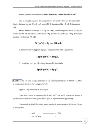 Cap. III – Material de Suporte à Lecionação de Algumas Unidades Didáticas
37
Vamos agora ver a relação entre massa de soluto e volume de solução, m/V.
Ora, as soluções aquosas de concentrações não muito elevadas têm densidade
igual à da água, ou seja 1 kg/L ou 1 g/mL (1L de água pesa 1kg e 1 mL de água pesa
1g).
Assim, podemos dizer que 1 % (1g em 100g), quando expresso em m/V é 1 g de
soluto em 100 mL de solução (substitui-se 100g por 100 mL, visto que 100 g de solução
ocupam o volume de 100 mL)
1% (m/V) = 1g em 100 mL
E, do mesmo modo,1 ppm (1mg/kg) é 1 mg de soluto em 1 L de solução
1ppm (m/V) = 1mg/L
E 1 ppb (1 µg em 1 kg) é 1 µg de soluto em 1 L de solução
1ppb (m/V) = 1µg/L
EXERCÍCIO 12: Uma solução contém iões Cu2+
numa concentração de 3,0x10-4
M. Qual
a concentração dos iões Cu2+
em ppm (m/V)?
1 ppm = 1 mg de soluto / L de solução
Como nos é dada a concentração de iões Cu2+
em mol/L, temos que passar a
quantidade de substância (mol) para massa (g) e de seguida reduzir g para mg.
Consultando a Tabela Periódica temos o valor da massa atómica do Cu que é igual
a 63.55 g/mol.
1 mol 63,55 g
3,0 x 10-4
mol x
 