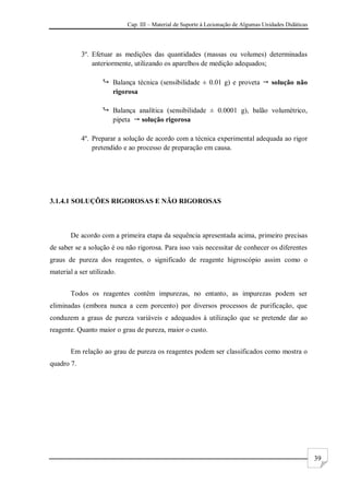 Cap. III – Material de Suporte à Lecionação de Algumas Unidades Didáticas
39
3º. Efetuar as medições das quantidades (massas ou volumes) determinadas
anteriormente, utilizando os aparelhos de medição adequados;
 Balança técnica (sensibilidade ± 0.01 g) e proveta  solução não
rigorosa
 Balança analítica (sensibilidade ± 0.0001 g), balão volumétrico,
pipeta  solução rigorosa
4º. Preparar a solução de acordo com a técnica experimental adequada ao rigor
pretendido e ao processo de preparação em causa.
3.1.4.1 SOLUÇÕES RIGOROSAS E NÃO RIGOROSAS
De acordo com a primeira etapa da sequência apresentada acima, primeiro precisas
de saber se a solução é ou não rigorosa. Para isso vais necessitar de conhecer os diferentes
graus de pureza dos reagentes, o significado de reagente higroscópio assim como o
material a ser utilizado.
Todos os reagentes contêm impurezas, no entanto, as impurezas podem ser
eliminadas (embora nunca a cem porcento) por diversos processos de purificação, que
conduzem a graus de pureza variáveis e adequados à utilização que se pretende dar ao
reagente. Quanto maior o grau de pureza, maior o custo.
Em relação ao grau de pureza os reagentes podem ser classificados como mostra o
quadro 7.
 