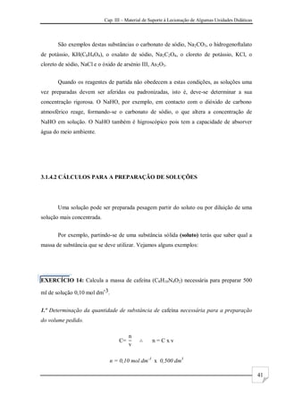 Cap. III – Material de Suporte à Lecionação de Algumas Unidades Didáticas
41
São exemplos destas substâncias o carbonato de sódio, Na2CO3, o hidrogenoftalato
de potássio, KH(C8H4O4), o oxalato de sódio, Na2C2O4, o cloreto de potássio, KCl, o
cloreto de sódio, NaCl e o óxido de arsénio III, As2O3.
Quando os reagentes de partida não obedecem a estas condições, as soluções uma
vez preparadas devem ser aferidas ou padronizadas, isto é, deve-se determinar a sua
concentração rigorosa. O NaHO, por exemplo, em contacto com o dióxido de carbono
atmosférico reage, formando-se o carbonato de sódio, o que altera a concentração de
NaHO em solução. O NaHO também é higroscópico pois tem a capacidade de absorver
água do meio ambiente.
3.1.4.2 CÁLCULOS PARA A PREPARAÇÃO DE SOLUÇÕES
Uma solução pode ser preparada pesagem partir do soluto ou por diluição de uma
solução mais concentrada.
Por exemplo, partindo-se de uma substância sólida (soluto) terás que saber qual a
massa de substância que se deve utilizar. Vejamos alguns exemplos:
EXERCÍCIO 14: Calcula a massa de cafeína (C8H10N4O2) necessária para preparar 500
ml de solução 0,10 mol dm-3.
1.º Determinação da quantidade de substância de cafeína necessária para a preparação
do volume pedido.
C
n
v
n C x v
n = 0,10 mol dm-3
x 0,500 dm3
 