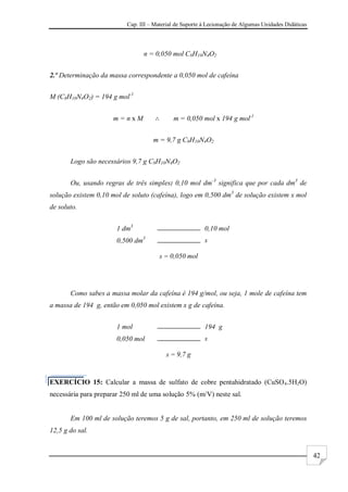 Cap. III – Material de Suporte à Lecionação de Algumas Unidades Didáticas
42
n = 0,050 mol C8H10N4O2
2.º Determinação da massa correspondente a 0,050 mol de cafeína
M (C8H10N4O2) = 194 g mol-1
m = n x M m = 0,050 mol x 194 g mol-1
m = 9,7 g C8H10N4O2
Logo são necessários 9,7 g C8H10N4O2
Ou, usando regras de três simples: 0,10 mol dm-3
significa que por cada dm3
de
solução existem 0,10 mol de soluto (cafeína), logo em 0,500 dm3
de solução existem x mol
de soluto.
1 dm3
0,10 mol
0,500 dm3
x
x = 0,050 mol
Como sabes a massa molar da cafeína é 194 g/mol, ou seja, 1 mole de cafeína tem
a massa de 194 g, então em 0,050 mol existem x g de cafeína.
1 mol 194 g
0,050 mol x
x = 9,7 g
EXERCÍCIO 15: Calcular a massa de sulfato de cobre pentahidratado (CuSO4.5H2O)
necessária para preparar 250 ml de uma solução 5% (m/V) neste sal.
Em 100 ml de solução teremos 5 g de sal, portanto, em 250 ml de solução teremos
12,5 g do sal.
 