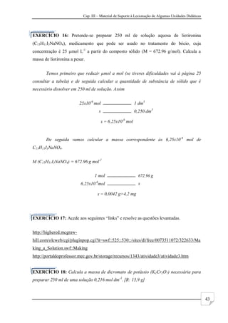 Cap. III – Material de Suporte à Lecionação de Algumas Unidades Didáticas
43
EXERCÍCIO 16: Pretende-se preparar 250 ml de solução aquosa de liotironina
(C15H11I3NaNO4), medicamento que pode ser usado no tratamento do bócio, cuja
concentração é 25 µmol L-1
a partir do composto sólido (M = 672.96 g/mol). Calcula a
massa de liotironina a pesar.
Temos primeiro que reduzir µmol a mol (se tiveres dificuldades vai à página 25
consultar a tabela) e de seguida calcular a quantidade de substância de sólido que é
necessário dissolver em 250 ml de solução. Assim
25x10-6
mol 1 dm3
x 0,250 dm3
x = 6,25x10-6
mol
De seguida vamos calcular a massa correspondente às 6,25x10-6
mol de
C15H11I3NaNO4.
M (C15H11I3NaNO4) = 672.96 g mol-1
1 mol 672.96 g
6,25x10-6
mol x
x = 0,0042 g=4,2 mg
EXERCÍCIO 17: Acede aos seguintes “links” e resolve as questões levantadas.
http://highered.mcgraw-
hill.com/olcweb/cgi/pluginpop.cgi?it=swf::525::530::/sites/dl/free/0073511072/322633/Ma
king_a_Solution.swf::Making
http://portaldoprofessor.mec.gov.br/storage/recursos/1343/atividade3/atividade3.htm
EXERCÍCIO 18: Calcula a massa de dicromato de potássio (K2Cr2O7) necessária para
preparar 250 ml de uma solução 0,216 mol dm-3
. [R: 15,9 g]
 