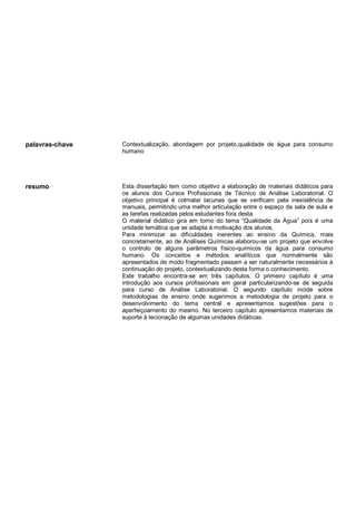 palavras-chave Contextualização, abordagem por projeto,qualidade de água para consumo
humano
resumo Esta dissertação tem como objetivo a elaboração de materiais didáticos para
os alunos dos Cursos Profissionais de Técnico de Análise Laboratorial. O
objetivo principal é colmatar lacunas que se verificam pela inexistência de
manuais, permitindo uma melhor articulação entre o espaço da sala de aula e
as tarefas realizadas pelos estudantes fora desta.
O material didático gira em torno do tema “Qualidade da Água” pois é uma
unidade temática que se adapta à motivação dos alunos.
Para minimizar as dificuldades inerentes ao ensino da Química, mais
concretamente, ao de Análises Químicas elaborou-se um projeto que envolve
o controlo de alguns parâmetros físico-químicos da água para consumo
humano. Os conceitos e métodos analíticos que normalmente são
apresentados de modo fragmentado passam a ser naturalmente necessários à
continuação do projeto, contextualizando desta forma o conhecimento.
Este trabalho encontra-se em três capítulos. O primeiro capítulo é uma
introdução aos cursos profissionais em geral particularizando-se de seguida
para curso de Análise Laboratorial. O segundo capítulo incide sobre
metodologias de ensino onde sugerimos a metodologia de projeto para o
desenvolvimento do tema central e apresentamos sugestões para o
aperfeiçoamento do mesmo. No terceiro capítulo apresentamos materiais de
suporte à lecionação de algumas unidades didáticas.
 