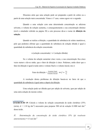 Cap. III – Material de Suporte à Lecionação de Algumas Unidades Didáticas
44
Dissemos atrás que uma solução pode ser preparada a partir do soluto ou a
partir de uma solução mais concentrada. Vimos o 1º caso, vamos agora ver o segundo.
Quando a uma solução com uma determinada concentração se adiciona
solvente, o volume da solução aumenta, e consequentemente a sua concentração diminui
(revê o simulador referido na página 30) a este processo dá-se o nome de diluição da
solução.
Quando se realiza a diluição, a quantidade de substância do soluto mantém-se,
pelo que podemos afirmar que a quantidade de substância da solução diluída é igual à
quantidade de substância da solução concentrada:
n (solução concentrada) = n´ (solução diluída)
Se o volume da solução aumentar cinco vezes, a sua concentração fica cinco
vezes menor e diz-se então, que o fator de diluição é cinco. Podemos, então dizer que o
fator de diluição é igual à razão entre o volume final e o volume inicial, isto é:
Fator de diluição =
A resolução destes problemas de diluição baseia-se no facto de que a
quantidade de substância é igual antes e depois da diluição.
Uma solução pode ser diluída quer por adição de solvente, quer por adição de
uma outra solução do mesmo soluto.
EXERCÍCIO 19: Calcula o volume de solução concentrada de ácido clorídrico (35%
(m/m), d = 1.18 kg dm-3
) necessário para preparar 500 ml de solução 0.1000 mol dm-3
desse ácido.
1º. Determinação da concentração de ácido clorídrico 35% (já resolveste
anteriormente) 11 mol dm-3
 