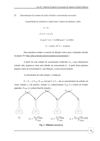 Cap. III – Material de Suporte à Lecionação de Algumas Unidades Didáticas
45
2º. Determinação do volume de ácido clorídrico concentrado necessário
A quantidade de substância é igual antes e depois da diluição, então:
ni = nf
Ci x Vi = Cf x Vf
11 mol L-1
x Vi = 0,1000 mol L-1
x 0,500 L
Vi = 4,420 x 10-3
L = 4,420 ml
Para entenderes melhor o conceito de diluição volta a usar o simulador referido
na página 29 ( http://phet.colorado.edu/pt/simulation/concentration )
A partir de uma solução de concentração conhecida, Cm, a que chamaremos
solução mãe, prepara-se outra mais diluída, de concentração C1. A partir desta podemos
preparar outra, de concentração C2, por diluição, e assim sucessivamente.
A concentração de cada solução, i, é dada por
Ci = C i-1 x Vi pip /Vi final em que Ci e C i-1 são as concentrações da solução em
causa, solução i, e da anterior, solução i-1, respetivamente, Vipip é o volume de solução
pipetada e Vifinal é o volume final de solução i.
Fig. 3 - Diluições sucessivas
V1pip ?
V2pip ? V(i-1)pip ?
 