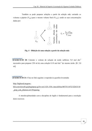 Cap. III – Material de Suporte à Lecionação de Algumas Unidades Didáticas
46
Também se pode preparar soluções a partir da solução mãe variando os
volumes a pipetar (Vpip) para o mesmo volume final (Vfinal), sendo as suas concentrações
dadas por:
Fig. 4 – Diluição de uma solução a partir da solução mãe
EXERCÍCIO 20: Calcular o volume de solução de ácido sulfúrico 5,0 mol dm-3
necessário para preparar 250 ml de uma solução 0.10 mol dm-3
do mesmo ácido. [R: 5,0
ml]
EXERCÍCIO 21: Clica no link seguinte e responde às questões levantadas
http://highered.mcgraw-
hill.com/olcweb/cgi/pluginpop.cgi?it=swf::525::530::/sites/dl/free/0073511072/322633/10
_prep_solu_dilution.swf::Preparing
A interdisciplinaridade com a disciplina de Inglês é fundamental para a resolução
deste exercício.
Soluções
diluida
cujas
concentações
são
dadas
por:
 