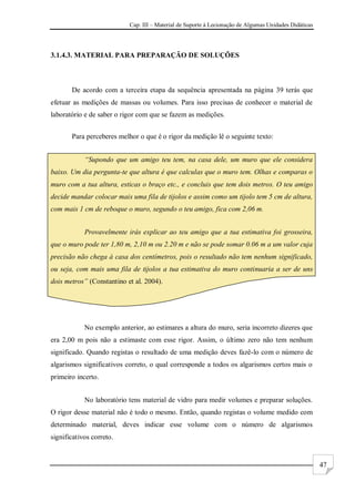 Cap. III – Material de Suporte à Lecionação de Algumas Unidades Didáticas
47
3.1.4.3. MATERIAL PARA PREPARAÇÃO DE SOLUÇÕES
De acordo com a terceira etapa da sequência apresentada na página 39 terás que
efetuar as medições de massas ou volumes. Para isso precisas de conhecer o material de
laboratório e de saber o rigor com que se fazem as medições.
Para perceberes melhor o que é o rigor da medição lê o seguinte texto:
“Supondo que um amigo teu tem, na casa dele, um muro que ele considera
baixo. Um dia pergunta-te que altura é que calculas que o muro tem. Olhas e comparas o
muro com a tua altura, esticas o braço etc., e concluis que tem dois metros. O teu amigo
decide mandar colocar mais uma fila de tijolos e assim como um tijolo tem 5 cm de altura,
com mais 1 cm de reboque o muro, segundo o teu amigo, fica com 2,06 m.
Provavelmente irás explicar ao teu amigo que a tua estimativa foi grosseira,
que o muro pode ter 1,80 m, 2,10 m ou 2.20 m e não se pode somar 0.06 m a um valor cuja
precisão não chega à casa dos centímetros, pois o resultado não tem nenhum significado,
ou seja, com mais uma fila de tijolos a tua estimativa do muro continuaria a ser de uns
dois metros” (Constantino et al. 2004).
No exemplo anterior, ao estimares a altura do muro, seria incorreto dizeres que
era 2,00 m pois não a estimaste com esse rigor. Assim, o último zero não tem nenhum
significado. Quando registas o resultado de uma medição deves fazê-lo com o número de
algarismos significativos correto, o qual corresponde a todos os algarismos certos mais o
primeiro incerto.
No laboratório tens material de vidro para medir volumes e preparar soluções.
O rigor desse material não é todo o mesmo. Então, quando registas o volume medido com
determinado material, deves indicar esse volume com o número de algarismos
significativos correto.
 
