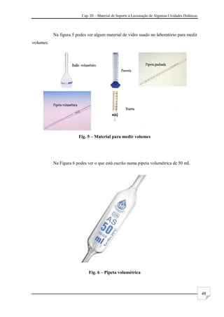Cap. III – Material de Suporte à Lecionação de Algumas Unidades Didáticas
48
Na figura 5 podes ver algum material de vidro usado no laboratório para medir
volumes:
Fig. 5 – Material para medir volumes
Na Figura 6 podes ver o que está escrito numa pipeta volumétrica de 50 mL
Fig. 6 – Pipeta volumétrica
 