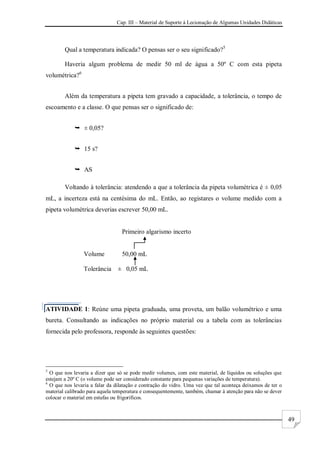 Cap. III – Material de Suporte à Lecionação de Algumas Unidades Didáticas
49
Qual a temperatura indicada? O pensas ser o seu significado?5
Haveria algum problema de medir 50 ml de água a 50º C com esta pipeta
volumétrica?6
Além da temperatura a pipeta tem gravado a capacidade, a tolerância, o tempo de
escoamento e a classe. O que pensas ser o significado de:
 ± 0,05?
 15 s?
 AS
Voltando à tolerância: atendendo a que a tolerância da pipeta volumétrica é ± 0,05
mL, a incerteza está na centésima do mL. Então, ao registares o volume medido com a
pipeta volumétrica deverias escrever 50,00 mL.
Primeiro algarismo incerto
Volume 50,00 mL
Tolerância ± 0,05 mL
ATIVIDADE 1: Reúne uma pipeta graduada, uma proveta, um balão volumétrico e uma
bureta. Consultando as indicações no próprio material ou a tabela com as tolerâncias
fornecida pelo professora, responde às seguintes questões:
5
O que nos levaria a dizer que só se pode medir volumes, com este material, de líquidos ou soluções que
estejam a 20º C (o volume pode ser considerado constante para pequenas variações de temperatura).
6
O que nos levaria a falar da dilatação e contração do vidro. Uma vez que tal aconteça deixamos de ter o
material calibrado para aquela temperatura e consequentemente, também, chamar à atenção para não se dever
colocar o material em estufas ou frigoríficos.
 