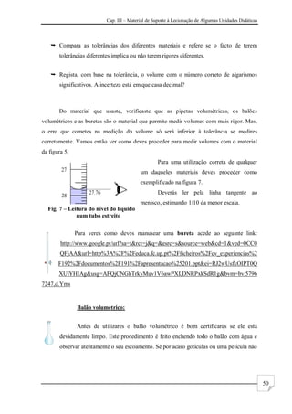 Cap. III – Material de Suporte à Lecionação de Algumas Unidades Didáticas
50
 Compara as tolerâncias dos diferentes materiais e refere se o facto de terem
tolerâncias diferentes implica ou não terem rigores diferentes.
 Regista, com base na tolerância, o volume com o número correto de algarismos
significativos. A incerteza está em que casa decimal?
Do material que usaste, verificaste que as pipetas volumétricas, os balões
volumétricos e as buretas são o material que permite medir volumes com mais rigor. Mas,
o erro que cometes na medição do volume só será inferior à tolerância se medires
corretamente. Vamos então ver como deves proceder para medir volumes com o material
da figura 5.
Para uma utilização correta de qualquer
um daqueles materiais deves proceder como
exemplificado na figura 7.
Deverás ler pela linha tangente ao
menisco, estimando 1/10 da menor escala.
Para veres como deves manusear uma bureta acede ao seguinte link:
http://www.google.pt/url?sa=t&rct=j&q=&esrc=s&source=web&cd=1&ved=0CC0
QFjAA&url=http%3A%2F%2Feduca.fc.up.pt%2Fficheiros%2Fcv_experiencias%2
F192%2Fdocumentos%2F191%2Fapresentacao%25201.ppt&ei=RJ2wUsfkOIPT0Q
XUiYHIAg&usg=AFQjCNGhTrkyMuv1V6awPXLDNRPxkSdR1g&bvm=bv.5796
7247,d.Yms
Balão volumétrico:
Antes de utilizares o balão volumétrico é bom certificares se ele está
devidamente limpo. Este procedimento é feito enchendo todo o balão com água e
observar atentamente o seu escoamento. Se por acaso gotículas ou uma película não
Fig. 7 – Leitura do nível do líquido
num tubo estreito
 