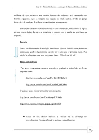 Cap. III – Material de Suporte à Lecionação de Algumas Unidades Didáticas
51
uniforme de água estiverem nas paredes internas do recipiente, será necessária uma
limpeza específica. Após a limpeza, não seques na estufa (calor), devido ao perigo
irreversível de mudança de volume, como discutido anteriormente.
Para encher um balão volumétrico deve-se usar-se um funil, introduzindo o líquido
até um pouco abaixo da marca e completar o volume com o auxílio de um frasco de
esguicho.
Proveta:
Sendo um instrumento de medição aproximada deve-se escolher uma proveta de
capacidade igual ou ligeiramente superior ao volume que se pretende medir. Para
medir 30 ml deve-se usar uma proveta de 50 mL, 250 mL ou 500 mL?
Pipeta volumétrica:
Para veres como deves manusear uma pipeta graduada e volumétrica acede aos
seguintes links:
http://www.youtube.com/watch?v=Be2fHGBZhzY
http://www.youtube.com/watch?v=rfodQM3C8B0
O que nos leva a ensinar a trabalhar com pompetes
http://www.youtube.com/watch?v=OohXqEXUO0o
http://www.e-escola.pt/pagina_popup.asp?id=1067
 Acede ao link abaixo indicado e verifica: se há diferença nos
procedimentos. Em caso afirmativo assinala essas diferenças.
 