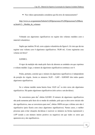 Cap. III – Material de Suporte à Lecionação de Algumas Unidades Didáticas
52
 Nos vídeos apresentados consideras que há erros de manuseamento?
http://www.uv.es/gammmm/Subsitio%20Operaciones/4%20Operaciones%20Basic
as.htm#4.2.-_Medida_de_volumen
Voltando aos algarismos significativos no registo dos volumes medidos com o
material volumétrico:
Supõe que mediste 50 mL com a pipeta volumétrica da figura 6. Já viste que devias
registar esse volume com 4 algarismos significativos: 50,00 mL. Como registarias esse
volume em litros?
0,05000 L
O rigor da medição não muda pelo facto de alterares as unidades em que exprimes
o volume medido. Logo, o número de algarismos significativos continua a ser 4.
Podes, portanto, concluir que o número de algarismos significativos é independente
da posição da vírgula. Assim os números 36,05 - 3,605 - 0,003605 têm todos quatro
algarismos significativos.
Se o volume medido numa bureta fosse 10,05 cm
3
os dois zeros são algarismos
significativos. Há quatro algarismos significativos (três certos e um duvidoso).
Se converteres para dm
3
obténs 0,01005. O número de algarismos significativos
não pode aumentar pelo facto de se mudar de unidades, pelo que os dois zeros iniciais não
são significativos, mas se converteres para mm
3
, obténs 10050 em que o último zero não é
significativo (pois ficaria com cinco algarismos significativos). Nestes casos, o melhor
processo para evitar situações duvidosas é escrever os números na forma exponencial y
x10a (sendo a um número inteiro positivo ou negativo) em que todos os zeros que
aparecem em y são significativos.
 