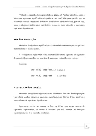 Cap. III – Material de Suporte à Lecionação de Algumas Unidades Didáticas
54
Voltando à segunda etapa apresentada na página 38 “efetuar cálculos… com o
número de algarismos significativos adequados a cada caso” irás agora aprender que ao
executares cálculos é necessário exprimires os resultados de tal modo que, por um lado,
todos os algarismos dados sejam significativos e que, por outro lado, não se desprezem
algarismos significativos.
ADIÇÃO E SUBTRAÇÃO
O número de algarismos significativos do resultado é o mesmo da parcela que tiver
menor número de casas decimais.
Se se seguir esta regra obtém-se no resultado como último algarismo um algarismo
de valor duvidoso, precedido por uma série de algarismos conhecidos com certeza.
Exemplo:
640 + 58,702 - 10,55 = 688,152 ( errado )
640 + 58,702 - 10,55 = 688 ( correcto )
MULTIPLICAÇÃO E DIVISÃO
O número de algarismos significativos no resultado de uma série de multiplicações
e divisões é igual ao número de algarismos significativos no fator ou divisor que tiver o
menor número de algarismos significativos.
Ignoram-se, porém, ao procurar o fator ou divisor com menor número de
algarismos significativos, os fatores e divisores que não resultem de medições
experimentais, isto é, as chamadas constantes.
 
