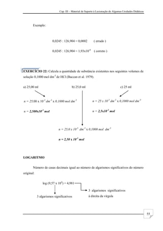 Cap. III – Material de Suporte à Lecionação de Algumas Unidades Didáticas
55
Exemplo:
0,0245 : 126,904 = 0,0002 ( errado )
0,0245 : 126,904 = 1,93x10-4
( correto )
EXERCÍCIO 22: Calcula a quantidade de substância existentes nos seguintes volumes de
solução 0,1000 mol dm-3
de HCl (Baccan et al. 1979).
a) 25,00 ml b) 25,0 ml c) 25 ml
LOGARITMO
Número de casas decimais igual ao número de algarismos significativos do número
original:
log (9,57 x 104
) = 4,981
3 algarismos significativos
3 algarismos significativos
à direita da vírgula
n = 25,00 x 10-3
dm-3
x 0,1000 mol dm-3
n = 2,500x10-3
mol
n = 25,0 x 10-3
dm-3
x 0,1000 mol dm-3
n = 2,50 x 10-3
mol
n = 25 x 10-3
dm-3
x 0,1000 mol dm-3
n = 2,5x10-3
mol
 