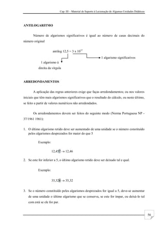 Cap. III – Material de Suporte à Lecionação de Algumas Unidades Didáticas
56
ANTILOGARITMO
Número de algarismos significativos é igual ao número de casas decimais do
número original
antilog 12,5 = 3 x 1012
ARREDONDAMENTOS
A aplicação das regras anteriores exige que faças arredondamentos; ou nos valores
iniciais que têm mais algarismos significativos que o resultado do cálculo, ou neste último,
se feito a partir de valores numéricos não arredondados.
Os arredondamentos devem ser feitos do seguinte modo (Norma Portuguesa NP -
37/1961 1961):
1. O último algarismo retido deve ser aumentado de uma unidade se o número constituído
pelos algarismos desprezados for maior do que 5
Exemplo:
12,457  12,46
2. Se este for inferior a 5, o último algarismo retido deve ser deixado tal e qual.
Exemplo:
35,324  35,32
3. Se o número constituído pelos algarismos desprezados for igual a 5, deve-se aumentar
de uma unidade o último algarismo que se conserva, se este for ímpar, ou deixá-lo tal
com está se ele for par.
1 algarismo significativos
1 algarismo à
direita da vírgula
 