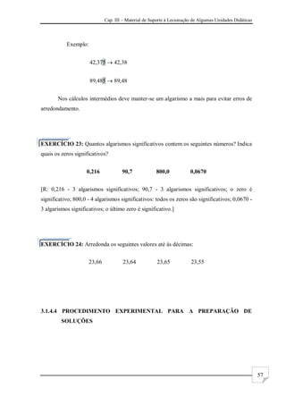 Cap. III – Material de Suporte à Lecionação de Algumas Unidades Didáticas
57
Exemplo:
42,375  42,38
89,485  89,48
Nos cálculos intermédios deve manter-se um algarismo a mais para evitar erros de
arredondamento.
EXERCÍCIO 23: Quantos algarismos significativos contem os seguintes números? Indica
quais os zeros significativos?
0,216 90,7 800,0 0,0670
[R: 0,216 - 3 algarismos significativos; 90,7 - 3 algarismos significativos; o zero é
significativo; 800,0 - 4 algarismos significativos: todos os zeros são significativos; 0,0670 -
3 algarismos significativos; o último zero é significativo.]
EXERCÍCIO 24: Arredonda os seguintes valores até às décimas:
23,66 23,64 23,65 23,55
3.1.4.4 PROCEDIMENTO EXPERIMENTAL PARA A PREPARAÇÃO DE
SOLUÇÕES
 