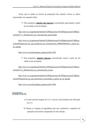 Cap. III – Material de Suporte à Lecionação de Algumas Unidades Didáticas
58
Assim, para te ajudar na técnica da preparação das soluções visiona os vídeos
apresentados nos seguintes links:
 Para preparares soluções não rigorosa (concentração aproximada) a partir
de um sólido ou de um líquido:
http://www.uv.es/gammmm/Subsitio%20Operaciones/4%20Operaciones%20Basic
as.htm#4.3.1._Disoluciones_de_concentración_aproximada
http://www.uv.es/gammmm/Subsitio%20Operaciones/4%20Operaciones%20Basic
as.htm#Preparación_de_una_disolución_de_concentración_APROXIMADA_a_partir_de_
un_líquido
http://www.e-escola.pt/pagina_popup.asp?id=1062
 Para preparares soluções rigorosa (concentração exata) a partir de um
sólido ou de um líquido:
http://www.uv.es/gammmm/Subsitio%20Operaciones/4%20Operaciones%20Basic
as.htm#4.3.2._Disoluciones_de_concentración_exacta
http://www.uv.es/gammmm/Subsitio%20Operaciones/4%20Operaciones%20Basic
as.htm#Preparación_de_una_disolución_concentrada_a_partir_de_un_líquido
http://www.e-escola.pt/pagina_popup.asp?id=1068
EXERCÍCIO 25:
a) A cada uma das imagens de A a L associa, seleccionando uma afirmação
de a a l.
b) Ordena as imagens já legendadas para que constituem a sequência de
operações necessárias à preparação de uma solução.
 