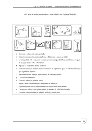 Cap. III – Material de Suporte à Lecionação de Algumas Unidades Didáticas
59
c) A solução assim preparada será uma solução não rigorosa? Justifica.
a. Dissolver o soluto com água destilada.
b. Efetuar os cálculos necessários de forma a determinar a massa de soluto.
c. Lavar o gobelé, três vezes, com pequenas porções de água destilada, transferindo as águas
de lavagem para o balão volumétrico.
d. Aquecer se necessário. Deixar arrefecer.
e. Transferir a solução para um balão volumétrico de capacidade igual ao volume de solução
que se pretende preparar.
f. Recorrendo a uma balança, medir a massa de soluto necessária.
g. Lavar o funil e retirá-lo.
h. Transferir a solução para um frasco.
i. Agitar o balão volumétrico para homogeneizar a solução.
j. Tapar e rotular o frasco, armazenando-o de seguida num lugar próprio.
k. Completar o volume com água destilada até ao traço de referência do balão
l. Enxaguar, com um pouco de solução, um frasco bem lavado.
 