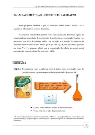 Cap. III – Material de Suporte à Lecionação de Algumas Unidades Didáticas
60
3.2. UNIDADE DIDÁTICA II – CONCEITO DE CALIBRAÇÃO
Para que possas entender o que é a calibração vamos voltar à secção 3.1.4.2
aquando da introdução do conceito de diluição.
Vais realizar uma atividade que tem como objetivo principal determinar a gama de
concentração de uma solução de concentração desconhecida por comparação visual da cor,
preparando uma série de soluções padrão. Por exemplo, se a solução de concentração
desconhecida tiver uma cor mais intensa que a que tem X g / L, mas mais ténue que uma
que tenha Y g / L, podemos admitir que a concentração da solução em estudo estará
compreendida entre os valores X e Y (Alexéev 1979).
ATIVIDADE 2
Objetivo: Preparação de várias soluções de sumo de laranja e por comparação visual da
cor determinar a gama de concentração de uma solução desconhecida7
.
 Explica como obtiveste o valor da massa de soluto.
 Como obtiveste o valor da concentração?
7
Os alunos serão questionados no início da atividade por forma a adotar o procedimento correto: pesar com
rigor o sumo em pó, e seguir os passos necessários para a preparação rigorosa da solução de sumo num balão
volumétrico.
Pesa todo o conteúdo do pacote
com rigor para obteres uma
solução de concentração_____ g/L
m = ?
C = ?
 
